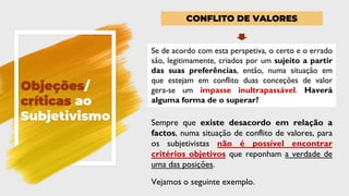 Objeções/
críticas ao
Subjetivismo
CONFLITO DE VALORES
Se de acordo com esta perspetiva, o certo e o errado
são, legitimamente, criados por um sujeito a partir
das suas preferências, então, numa situação em
que estejam em conflito duas conceções de valor
gera-se um impasse inultrapassável. Haverá
alguma forma de o superar?
Sempre que existe desacordo em relação a
factos, numa situação de conflito de valores, para
os subjetivistas não é possível encontrar
critérios objetivos que reponham a verdade de
uma das posições.
Vejamos o seguinte exemplo.
 
