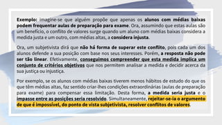 Exemplo: imagine-se que alguém propõe que apenas os alunos com médias baixas
podem frequentar aulas de preparação para exame. Ora, assumindo que estas aulas são
um benefício, o conflito de valores surge quando um aluno com médias baixas considera a
medida justa e um outro, com médias altas, a considera injusta.
Ora, um subjetivista dirá que não há forma de superar este conflito, pois cada um dos
alunos defende a sua posição com base nos seus interesses. Porém, a resposta não pode
ser tão linear. Efetivamente, conseguimos compreender que esta medida implica um
conjunto de critérios objetivos que nos permitem analisar a medida e decidir acerca da
sua justiça ou injustiça.
Por exemplo, se os alunos com médias baixas tiverem menos hábitos de estudo do que os
que têm médias altas, faz sentido criar-lhes condições extraordinárias (aulas de preparação
para exame) para compensar essa limitação. Desta forma, a medida seria justa e o
impasse entre as posições seria resolvido. Simultaneamente, rejeitar-se-ia o argumento
de que é impossível, do ponto de vista subjetivista, resolver conflitos de valores.
 
