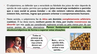 Todas as
pessoas que
não sejam da
raça ariana
devem ser
mortas.
Bem… sé é a
opinião dele,
só podemos
aceitar a sua
opinião…
• O subjetivismo, ao defender que a veracidade ou falsidade dos juízos de valor depende da
opinião de cada sujeito, permite que qualquer juízo moral seja verdadeiro e permite
que o caos social se possa instalar – se não existem valores absolutos, não
existem leis, normas, regras que possam orientar o comportamento humano.
• Neste sentido, o subjetivismo faz da ética um domínio completamente arbitrário
(caótico). À luz desta teoria, nenhum ponto de vista, por muito monstruoso ou
absurdo que seja, pode ser considerado realmente errado ou pelo menos pior do que
outros pontos de vista alternativos. Parece fundamental existirem valores
absolutos/objetivos de forma a superar estas situações.
 