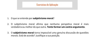 Exercícios de Aplicação
1. O que se entende por subjetivismo moral?
2. O subjetivismo moral afirma que nenhuma perspetiva moral é mais
verdadeira ou melhor do que outra. Tente formar um contra argumento.
3. O subjetivismo moral torna impossível uma genuína discussão de questões
morais. Está de acordo? Justifique a sua posição.
 