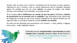 Atribuir valor às coisas, isto é, valorar é constitutivo do ser humano: ao sentir, pensar e
relacionar-se com o mundo e com os outros posiciona-se face às situações. Enquanto
agente, faz escolhas que tem em conta valores: um grupo de amigos, uma relação
amorosa, uma profissão, uma associação, um projeto de vida.
O ser humano não é indiferente ao mundo de que faz parte. Estabelece relações
de preferência ou de aversão com a realidade e age orientando-se por valores que
foi integrando ao longo da vida. O ser humano distingue-se dos demais também por ser
capaz de avaliar a sua própria existência e de lhe atribuir um sentido.
Em cada uma das dimensões que caracterizam o ser humano – a ética, política, a religiosa,
entre outras – estão implicados valores.
A filosofia procura compreender o ser humano e a sua
relação com o mundo, tentando refletir de que forma os
valores enriquecem e complexificam a nossa
existência.
 