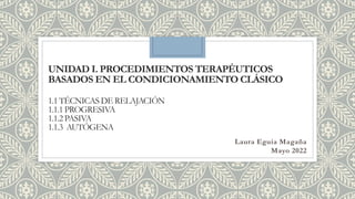 UNIDAD I. PROCEDIMIENTOS TERAPÉUTICOS
BASADOS EN EL CONDICIONAMIENTO CLÁSICO
1.1 TÉCNICAS DE RELAJACIÓN
1.1.1 PROGRESIVA
1.1.2 PASIVA
1.1.3 AUTÓGENA
Laura Eguia Magaña
Mayo 2022
 
