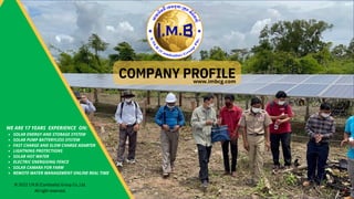 COMPANY PROFILE
© 2022 I.M.B (Cambodia) Group Co.,Ltd.
All right reserved. 1
SOLAR ENERGY AND STORAGE SYSTEM
SOLAR PUMP BATTERYLESS SYSTEM
FAST CHARGE AND SLOW CHARGE ADABTER
LIGHTNING PROTECTIONS
SOLAR HOT WATER
ELECTRIC ENERGISING FENCE
SOLAR CAMARA FOR FARM
REMOTE WATER MANAGEMENT ONLINE REAL TIME
WE ARE 17 YEARS EXPERIENCE ON:
www.imbcg.com
 