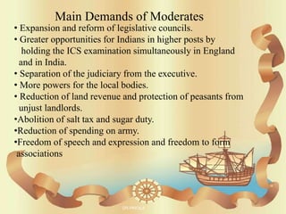 • Expansion and reform of legislative councils.
• Greater opportunities for Indians in higher posts by
holding the ICS examination simultaneously in England
and in India.
• Separation of the judiciary from the executive.
• More powers for the local bodies.
• Reduction of land revenue and protection of peasants from
unjust landlords.
•Abolition of salt tax and sugar duty.
•Reduction of spending on army.
•Freedom of speech and expression and freedom to form
associations
Main Demands of Moderates
DR.PRICILA
 