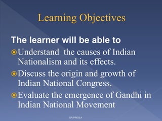 The learner will be able to
Understand the causes of Indian
Nationalism and its effects.
Discuss the origin and growth of
Indian National Congress.
Evaluate the emergence of Gandhi in
Indian National Movement
DR.PRICILA
 