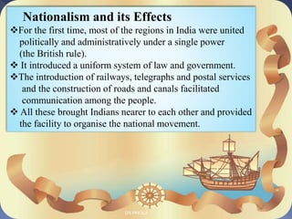Nationalism and its Effects
For the first time, most of the regions in India were united
politically and administratively under a single power
(the British rule).
 It introduced a uniform system of law and government.
The introduction of railways, telegraphs and postal services
and the construction of roads and canals facilitated
communication among the people.
 All these brought Indians nearer to each other and provided
the facility to organise the national movement.
DR.PRICILA
 