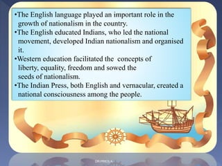 •The English language played an important role in the
growth of nationalism in the country.
•The English educated Indians, who led the national
movement, developed Indian nationalism and organised
it.
•Western education facilitated the concepts of
liberty, equality, freedom and sowed the
seeds of nationalism.
•The Indian Press, both English and vernacular, created a
national consciousness among the people.
DR.PRICILA
 