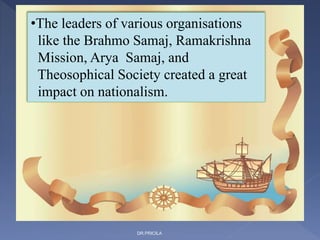 •The leaders of various organisations
like the Brahmo Samaj, Ramakrishna
Mission, Arya Samaj, and
Theosophical Society created a great
impact on nationalism.
DR.PRICILA
 