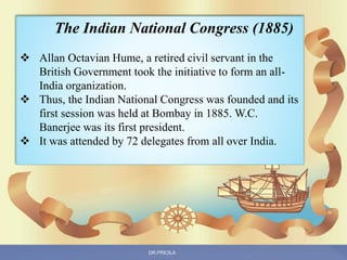 The Indian National Congress (1885)
 Allan Octavian Hume, a retired civil servant in the
British Government took the initiative to form an all-
India organization.
 Thus, the Indian National Congress was founded and its
first session was held at Bombay in 1885. W.C.
Banerjee was its first president.
 It was attended by 72 delegates from all over India.
DR.PRICILA
 