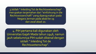 3.Istilah “ InleidingTot de Rechtswetenschap”
merupakan terjemahan dari “einfuhrung in die
Rechtswissenchaft” yang dipergunakan pada
Negara Jerman pada abad ke 19
dan awal abad 20.
4. PIH pertama kali digunakan oleh
Universitas Gajah Mada tahun 1946, namun
jauh sebelumnya PIH sudah dikenal dengan
istilah “ InleidingTot de
Rechtswetenschap”.
 