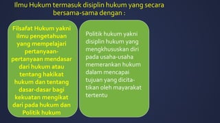 Ilmu Hukum termasuk disiplin hukum yang secara
bersama-sama dengan :
Filsafat Hukum yakni
ilmu pengetahuan
yang mempelajari
pertanyaan-
pertanyaan mendasar
dari hukum atau
tentang hakikat
hukum dan tentang
dasar-dasar bagi
kekuatan mengikat
dari pada hukum dan
Politik hukum
Politik hukum yakni
disiplin hukum yang
mengkhususkan diri
pada usaha-usaha
memerankan hukum
dalam mencapai
tujuan yang dicita-
tikan oleh mayarakat
tertentu
 
