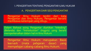 I. PENGERTIANTENTANG PENGANTAR ILMU HUKUM
Pengantar Ilmu Hukum terdiri dari kata
Pengantar dan Ilmu Hukum, Pengantar berarti
membawa ketempat yang dituju.
Dalam Bahasa asing Pengantar diartikan “Inleiding”
(Belanda) dan “Introduction” (Inggris) yang berarti
memperkenalkan dalam hal ini Ilmu Hukum
A. PENGERTIAN DARI SEGI PENGANTAR
Pengantar Ilmu Hukum merupakan Basis
leervark (mata pelajaran dasar) yang
mempelajari cabang-cabang Ilmu Hukum.
 