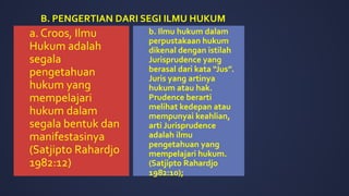 a. Croos, Ilmu
Hukum adalah
segala
pengetahuan
hukum yang
mempelajari
hukum dalam
segala bentuk dan
manifestasinya
(Satjipto Rahardjo
1982:12)
b. Ilmu hukum dalam
perpustakaan hukum
dikenal dengan istilah
Jurisprudence yang
berasal dari kata “Jus”.
Juris yang artinya
hukum atau hak.
Prudence berarti
melihat kedepan atau
mempunyai keahlian,
arti Jurisprudence
adalah ilmu
pengetahuan yang
mempelajari hukum.
(Satjipto Rahardjo
1982:10);
B. PENGERTIAN DARI SEGI ILMU HUKUM
 