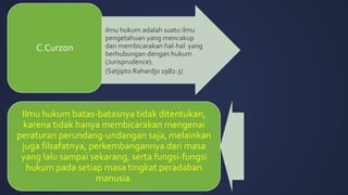 • ilmu hukum adalah suatu ilmu
pengetahuan yang mencakup
dan membicarakan hal-hal yang
berhubungan dengan hukum
(Jurisprudence).
• (Satjipto Rahardjo 1982:3)
C.Curzon
Ilmu hukum batas-batasnya tidak ditentukan,
karena tidak hanya membicarakan mengenai
peraturan perundang-undangan saja, melainkan
juga filsafatnya, perkembangannya dari masa
yang lalu sampai sekarang, serta fungsi-fungsi
hukum pada setiap masa tingkat peradaban
manusia.
 