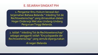 E. SEJARAH SINGKAT PIH
1. Pengantar Ilmu Hukum berasal dari
terjemahan Bahasa Belanda “ InleidingTot de
Rechtswetenschap” yang dimasukkan dalam
Hoger Onderwijs Wet atau Undang-Undang
PerguruanTinggi Belanda.
2. Istilah “ InleidingTot de Rechtswetenschap”
sebagai pengganti istilah “Encyclopaedie der
Rechtswetenschap” yang semula dipergunakan
di negeri Belanda
 