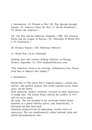 I. Introduction | II. Prelude to War | III. War Spreads through
Europe | IV. America Enters the War | V. On the Homefront |
VI. Before the Armistice |
VII. The War and the Influenza Pandemic | VIII. The Fourteen
Points and the League of Nations | IX. Aftermath of World War
I | X. Conclusion |
XI. Primary Sources | XII. Reference Material
21. World War I & Its Aftermath
Striking steel mill workers holding bulletins in Chicago,
Illinois, September 22, 1919. ExplorePAhistory.com
*The American Yawp is an evolving, collaborative text. Please
click here to improve this chapter.*
I. Introduction
World War I (“The Great War”) toppled empires, created new
nations, and sparked tensions that would explode across future
years. On the battle-
field, gruesome modern weaponry wrecked an entire generation
of young men. The United States entered the conflict in 1917
and was never again
the same. The war heralded to the world the United States’
potential as a global military power, and, domestically, it
advanced but then beat back
American progressivism by unleashing vicious waves of
repression. The war simultaneously stoked national pride and
fueled disenchantments that
 