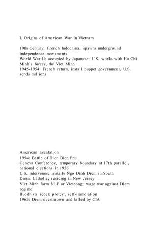 I. Origins of American War in Vietnam
19th Century: French Indochina, spawns underground
independence movements
World War II: occupied by Japanese; U.S. works with Ho Chi
Minh’s forces, the Viet Minh
1945-1954: French return, install puppet government, U.S.
sends millions
American Escalation
1954: Battle of Dien Bien Phu
Geneva Conference, temporary boundary at 17th parallel,
national elections in 1956
U.S. intervenes; installs Ngo Dinh Diem in South
Diem: Catholic, residing in New Jersey
Viet Minh form NLF or Vietcong; wage war against Diem
regime
Buddhists rebel: protest, self-immolation
1963: Diem overthrown and killed by CIA
 