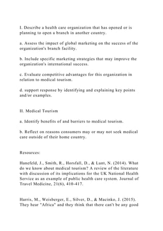 I. Describe a health care organization that has opened or is
planning to open a branch in another country.
a. Assess the impact of global marketing on the success of the
organization's branch facility.
b. Include specific marketing strategies that may improve the
organization's international success.
c. Evaluate competitive advantages for this organization in
relation to medical tourism.
d. support response by identifying and explaining key points
and/or examples.
II. Medical Tourism
a. Identify benefits of and barriers to medical tourism.
b. Reflect on reasons consumers may or may not seek medical
care outside of their home country.
Resources:
Hanefeld, J., Smith, R., Horsfall, D., & Lunt, N. (2014). What
do we know about medical tourism? A review of the literature
with discussion of its implications for the UK National Health
Service as an example of public health care system. Journal of
Travel Medicine, 21(6), 410-417.
Harris, M., Weisberger, E., Silver, D., & Macinko, J. (2015).
They hear "Africa" and they think that there can't be any good
 