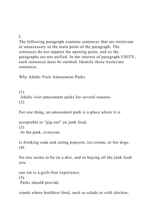 I.
The following paragraph contains sentences that are irrelevant
or unnecessary to the main point of the paragraph. The
sentences do not support the opening point, and so the
paragraphs are not unified. In the interest of paragraph UNITY,
such sentences must be omitted. Identify those irrelevant
sentences.
Why Adults Visit Amusement Parks
(1)
Adults visit amusement parks for several reasons.
(2)
For one thing, an amusement park is a place where it is
acceptable to "pig-out" on junk food.
(3)
At the park, everyone
is drinking soda and eating popcorn, ice-cream, or hot dogs.
(4)
No one seems to be on a diet, and so buying all the junk food
you
can eat is a guilt-free experience.
(5)
Parks should provide
stands where healthier food, such as salads or cold chicken,
 
