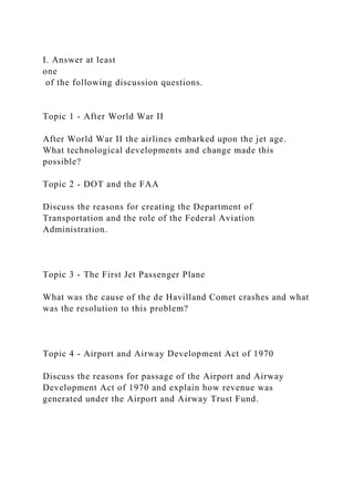 I. Answer at least
one
of the following discussion questions.
Topic 1 - After World War II
After World War II the airlines embarked upon the jet age.
What technological developments and change made this
possible?
Topic 2 - DOT and the FAA
Discuss the reasons for creating the Department of
Transportation and the role of the Federal Aviation
Administration.
Topic 3 - The First Jet Passenger Plane
What was the cause of the de Havilland Comet crashes and what
was the resolution to this problem?
Topic 4 - Airport and Airway Development Act of 1970
Discuss the reasons for passage of the Airport and Airway
Development Act of 1970 and explain how revenue was
generated under the Airport and Airway Trust Fund.
 