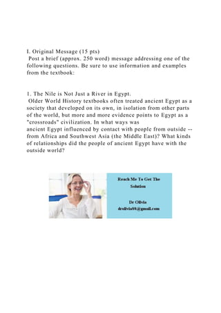 I. Original Message (15 pts)
Post a brief (approx. 250 word) message addressing one of the
following questions. Be sure to use information and examples
from the textbook:
1. The Nile is Not Just a River in Egypt.
Older World History textbooks often treated ancient Egypt as a
society that developed on its own, in isolation from other parts
of the world, but more and more evidence points to Egypt as a
"crossroads" civilization. In what ways was
ancient Egypt influenced by contact with people from outside --
from Africa and Southwest Asia (the Middle East)? What kinds
of relationships did the people of ancient Egypt have with the
outside world?
 
