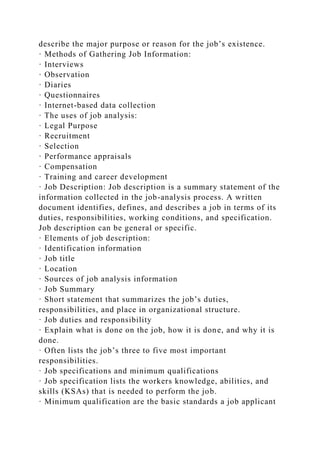 describe the major purpose or reason for the job’s existence.
· Methods of Gathering Job Information:
· Interviews
· Observation
· Diaries
· Questionnaires
· Internet-based data collection
· The uses of job analysis:
· Legal Purpose
· Recruitment
· Selection
· Performance appraisals
· Compensation
· Training and career development
· Job Description: Job description is a summary statement of the
information collected in the job-analysis process. A written
document identifies, defines, and describes a job in terms of its
duties, responsibilities, working conditions, and specification.
Job description can be general or specific.
· Elements of job description:
· Identification information
· Job title
· Location
· Sources of job analysis information
· Job Summary
· Short statement that summarizes the job’s duties,
responsibilities, and place in organizational structure.
· Job duties and responsibility
· Explain what is done on the job, how it is done, and why it is
done.
· Often lists the job’s three to five most important
responsibilities.
· Job specifications and minimum qualifications
· Job specification lists the workers knowledge, abilities, and
skills (KSAs) that is needed to perform the job.
· Minimum qualification are the basic standards a job applicant
 