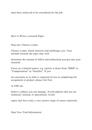 must have achieved to be considered for the job.
How to Write a research Paper
Step one: Choose a topic:
Choose a topic which interests and challenges you. Your
attitude towards the topic may well
determine the amount of effort and enthusiasm you put into your
research.
Focus on a limited aspect, e.g. narrow it down from "HRM" to
"Compensation" to "benefits". If you
are uncertain as to what is expected of you in completing the
assignment or project, please feel free
to ASK me.
Select a subject you can manage. Avoid subjects that are too
technical, learned, or specialized. Avoid
topics that have only a very narrow range of source materials.
Step Two: Find Information:
 