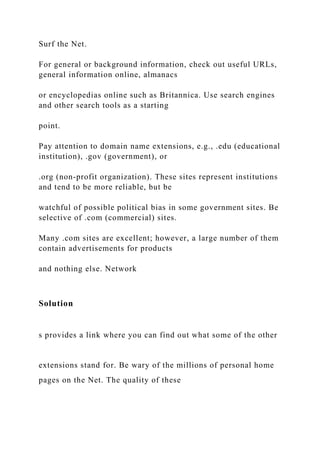 Surf the Net.
For general or background information, check out useful URLs,
general information online, almanacs
or encyclopedias online such as Britannica. Use search engines
and other search tools as a starting
point.
Pay attention to domain name extensions, e.g., .edu (educational
institution), .gov (government), or
.org (non-profit organization). These sites represent institutions
and tend to be more reliable, but be
watchful of possible political bias in some government sites. Be
selective of .com (commercial) sites.
Many .com sites are excellent; however, a large number of them
contain advertisements for products
and nothing else. Network
Solution
s provides a link where you can find out what some of the other
extensions stand for. Be wary of the millions of personal home
pages on the Net. The quality of these
 