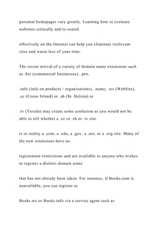 personal homepages vary greatly. Learning how to evaluate
websites critically and to search
effectively on the Internet can help you eliminate irrelevant
sites and waste less of your time.
The recent arrival of a variety of domain name extensions such
as .biz (commercial businesses), .pro,
.info (info on products / organizations), .name, .ws (WebSite),
.cc (Cocos Island) or .sh (St. Helena) or
.tv (Tuvalu) may create some confusion as you would not be
able to tell whether a .cc or .sh or .tv site
is in reality a .com, a .edu, a .gov, a .net, or a .org site. Many of
the new extensions have no
registration restrictions and are available to anyone who wishes
to register a distinct domain name
that has not already been taken. For instance, if Books.com is
unavailable, you can register as
Books.ws or Books.info via a service agent such as
 