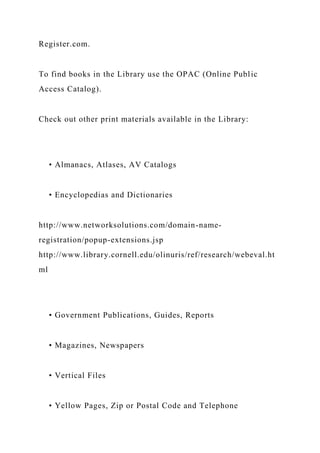 Register.com.
To find books in the Library use the OPAC (Online Public
Access Catalog).
Check out other print materials available in the Library:
• Almanacs, Atlases, AV Catalogs
• Encyclopedias and Dictionaries
http://www.networksolutions.com/domain-name-
registration/popup-extensions.jsp
http://www.library.cornell.edu/olinuris/ref/research/webeval.ht
ml
• Government Publications, Guides, Reports
• Magazines, Newspapers
• Vertical Files
• Yellow Pages, Zip or Postal Code and Telephone
 