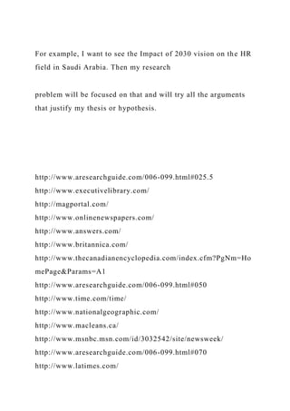 For example, I want to see the Impact of 2030 vision on the HR
field in Saudi Arabia. Then my research
problem will be focused on that and will try all the arguments
that justify my thesis or hypothesis.
http://www.aresearchguide.com/006-099.html#025.5
http://www.executivelibrary.com/
http://magportal.com/
http://www.onlinenewspapers.com/
http://www.answers.com/
http://www.britannica.com/
http://www.thecanadianencyclopedia.com/index.cfm?PgNm=Ho
mePage&Params=A1
http://www.aresearchguide.com/006-099.html#050
http://www.time.com/time/
http://www.nationalgeographic.com/
http://www.macleans.ca/
http://www.msnbc.msn.com/id/3032542/site/newsweek/
http://www.aresearchguide.com/006-099.html#070
http://www.latimes.com/
 