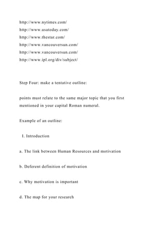 http://www.nytimes.com/
http://www.usatoday.com/
http://www.thestar.com/
http://www.vancouversun.com/
http://www.vancouversun.com/
http://www.ipl.org/div/subject/
Step Four: make a tentative outline:
points must relate to the same major topic that you first
mentioned in your capital Roman numeral.
Example of an outline:
I. Introduction
a. The link between Human Resources and motivation
b. Deferent definition of motivation
c. Why motivation is important
d. The map for your research
 