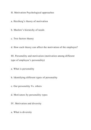 II. Motivation Psychological approaches
a. Herzberg’s theory of motivation
b. Maslow’s hierarchy of needs
c. Two factors theory
d. How each theory can affect the motivation of the employee?
III. Personality and motivation (motivation among different
type of employee’s personality)
a. What is personality
b. Identifying different types of personality
c. Our personality Vs. others
d. Motivators by personality types
IV. Motivation and diversity
a. What is diversity
 