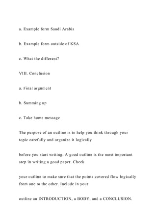 a. Example form Saudi Arabia
b. Example form outside of KSA
c. What the different?
VIII. Conclusion
a. Final argument
b. Summing up
c. Take home message
The purpose of an outline is to help you think through your
topic carefully and organize it logically
before you start writing. A good outline is the most important
step in writing a good paper. Check
your outline to make sure that the points covered flow logically
from one to the other. Include in your
outline an INTRODUCTION, a BODY, and a CONCLUSION.
 