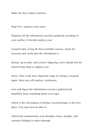 Make the first outline tentative.
Step Five: organize your notes:
Organize all the information you have gathered according to
your outline. Critically analyze your
research data. Using the best available sources, check for
accuracy and verify that the information is
factual, up-to-date, and correct. Opposing views should also be
noted if they help to support your
thesis. This is the most important stage in writing a research
paper. Here you will analyze, synthesize,
sort, and digest the information you have gathered and
hopefully learn something about your topic
which is the real purpose of doing a research paper in the first
place. You must also be able to
effectively communicate your thoughts, ideas, insights, and
research findings to others through
 