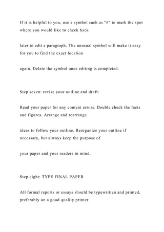 If it is helpful to you, use a symbol such as "#" to mark the spot
where you would like to check back
later to edit a paragraph. The unusual symbol will make it easy
for you to find the exact location
again. Delete the symbol once editing is completed.
Step seven: revise your outline and draft:
Read your paper for any content errors. Double check the facts
and figures. Arrange and rearrange
ideas to follow your outline. Reorganize your outline if
necessary, but always keep the purpose of
your paper and your readers in mind.
Step eight: TYPE FINAL PAPER
All formal reports or essays should be typewritten and printed,
preferably on a good quality printer.
 