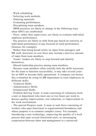 · Work scheduling.
· Selecting work methods.
· Ordering materials.
· Evaluating performance.
· Disciplining team members.
· HRM practices are likely to change in the following ways
when SMTs are established:
· Peers, rather than supervisors, are likely to evaluate individual
employee performance.
· Pay practice are likely to shift from pay based on seniority or
individual performance to pay focused on team performance
(bonuses for example).
· Rather than being based solely on input from managers and
HR staff, decisions on new hires may include a decisive amount
of input from team members.
· Teams’ leaders are likely to step forward and identify
themselves.
· Shared leadership practice among team members.
· Because team members often initially lack the skills necessary
for the team to function successfully, it may take several years
for an SMT to become fully operational. A company can hasten
this evaluation by using its HR department to train employees in
different skills:
· Technical Skills.
· Administrative Skills.
· Interpersonal Skills.
· Problem-Solving Team: A team consisting of volunteers from
a unit or department who meet one or two hours per week to
discuss quality improvement, cost reduction, or improvement in
the work environment.
· The special-Purpose team: A team or task force consisting of
workers who span functional or organizational boundaries and
whose purpose is to examine complex issues. For example,
introducing a new technology, improving the quality of a work
process that span several functional units, or encouraging
cooperation between labor and management in a unionized
 