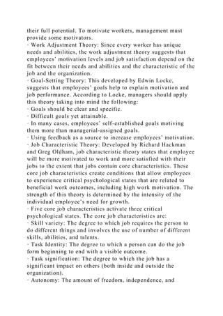 their full potential. To motivate workers, management must
provide some motivators.
· Work Adjustment Theory: Since every worker has unique
needs and abilities, the work adjustment theory suggests that
employees’ motivation levels and job satisfaction depend on the
fit between their needs and abilities and the characteristic of the
job and the organization.
· Goal-Setting Theory: This developed by Edwin Locke,
suggests that employees’ goals help to explain motivation and
job performance. According to Locke, managers should apply
this theory taking into mind the following:
· Goals should be clear and specific.
· Difficult goals yet attainable.
· In many cases, employees’ self-established goals motiving
them more than managerial-assigned goals.
· Using feedback as a source to increase employees’ motivation.
· Job Characteristic Theory: Developed by Richard Hackman
and Greg Oldham, job characteristic theory states that employee
will be more motivated to work and more satisfied with their
jobs to the extent that jobs contain core characteristics. These
core job characteristics create conditions that allow employees
to experience critical psychological states that are related to
beneficial work outcomes, including high work motivation. The
strength of this theory is determined by the intensity of the
individual employee’s need for growth.
· Five core job characteristics activate three critical
psychological states. The core job characteristics are:
· Skill variety: The degree to which job requires the person to
do different things and involves the use of number of different
skills, abilities, and talents.
· Task Identity: The degree to which a person can do the job
form beginning to end with a visible outcome.
· Task signification: The degree to which the job has a
significant impact on others (both inside and outside the
organization).
· Autonomy: The amount of freedom, independence, and
 