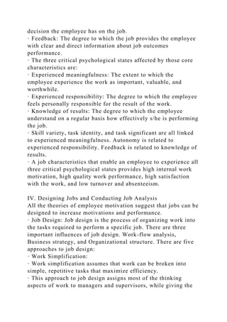 decision the employee has on the job.
· Feedback: The degree to which the job provides the employee
with clear and direct information about job outcomes
performance.
· The three critical psychological states affected by those core
characteristics are:
· Experienced meaningfulness: The extent to which the
employee experience the work as important, valuable, and
worthwhile.
· Experienced responsibility: The degree to which the employee
feels personally responsible for the result of the work.
· Knowledge of results: The degree to which the employee
understand on a regular basis how effectively s/he is performing
the job.
· Skill variety, task identity, and task significant are all linked
to experienced meaningfulness. Autonomy is related to
experienced responsibility. Feedback is related to knowledge of
results.
· A job characteristics that enable an employee to experience all
three critical psychological states provides high internal work
motivation, high quality work performance, high satisfaction
with the work, and low turnover and absenteeism.
IV. Designing Jobs and Conducting Job Analysis
All the theories of employee motivation suggest that jobs can be
designed to increase motivations and performance.
· Job Design: Job design is the process of organizing work into
the tasks required to perform a specific job. There are three
important influences of job design. Work-flow analysis,
Business strategy, and Organizational structure. There are five
approaches to job design:
· Work Simplification:
· Work simplification assumes that work can be broken into
simple, repetitive tasks that maximize efficiency.
· This approach to job design assigns most of the thinking
aspects of work to managers and supervisors, while giving the
 