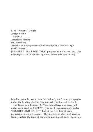 I. M. “Always” Wright
Assignment 3
12/2/2019
American History
Dr. Stansbury
America as Superpower—Confrontation in a Nuclear Age
(1947-Present)
[SAMPLE TITLE PAGE ONLY; put your name instead etc. See
next pages also. When finally done, delete this part in red]
[double-space between lines for each of your 5 or so paragraphs
under the headings below. Use normal type font—like Calibri
11 or Times new Roman 12. You should have one paragraph
under each heading EXCEPT—you need two paragraphs under
“HISTORY AND ISSUES”. Indent the first line of each
paragraph in about 5 spaces. The instruction sheet and Writing
Guide explain the type of content to put in each part. Do in-text
 
