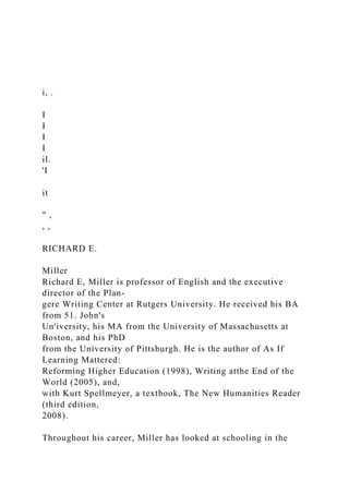 i, .
I
I
I
I
il.
'I
it
" ,
, ,
RICHARD E.
Miller
Richard E, Miller is professor of English and the executive
director of the Plan-
gere Writing Center at Rutgers University. He received his BA
from 51. John's
Un'iversity, his MA from the University of Massachusetts at
Boston, and his PhD
from the University of Pittsburgh. He is the author of As If
Learning Mattered:
Reforming Higher Education (1998), Writing atthe End of the
World (2005), and,
with Kurt Spellmeyer, a textbook, The New Humanities Reader
(third edition,
2008).
Throughout his career, Miller has looked at schooling in the
 