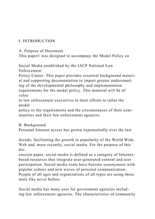 I. INTRODUCTION
A. Purpose of Document
This paper1 was designed to accompany the Model Policy on
Social Media established by the IACP National Law
Enforcement
Policy Center. This paper provides essential background materi-
al and supporting documentation to impart greater understand-
ing of the developmental philosophy and implementation
requirements for the model policy. This material will be of
value
to law enforcement executives in their efforts to tailor the
model
policy to the requirements and the circumstances of their com-
munities and their law enforcement agencies.
B. Background
Personal Internet access has grown exponentially over the last
decade, facilitating the growth in popularity of the World Wide
Web and, more recently, social media. For the purpose of this
dis-
cussion paper, social media is defined as a category of Internet-
based resources that integrate user-generated content and user
participation. Social media tools have become synonymous with
popular culture and new waves of personal communication.
People of all ages and organizations of all types are using these
tools like never before.
Social media has many uses for government agencies includ-
ing law enforcement agencies. The characteristics of community
 
