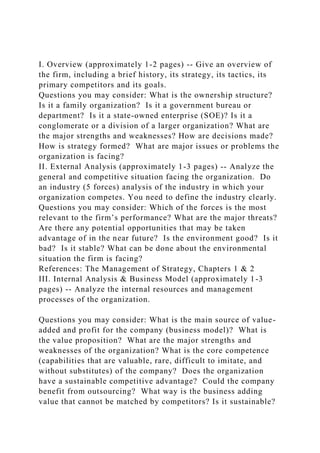 I. Overview (approximately 1-2 pages) -- Give an overview of
the firm, including a brief history, its strategy, its tactics, its
primary competitors and its goals.
Questions you may consider: What is the ownership structure?
Is it a family organization? Is it a government bureau or
department? Is it a state-owned enterprise (SOE)? Is it a
conglomerate or a division of a larger organization? What are
the major strengths and weaknesses? How are decisions made?
How is strategy formed? What are major issues or problems the
organization is facing?
II. External Analysis (approximately 1-3 pages) -- Analyze the
general and competitive situation facing the organization. Do
an industry (5 forces) analysis of the industry in which your
organization competes. You need to define the industry clearly.
Questions you may consider: Which of the forces is the most
relevant to the firm’s performance? What are the major threats?
Are there any potential opportunities that may be taken
advantage of in the near future? Is the environment good? Is it
bad? Is it stable? What can be done about the environmental
situation the firm is facing?
References: The Management of Strategy, Chapters 1 & 2
III. Internal Analysis & Business Model (approximately 1-3
pages) -- Analyze the internal resources and management
processes of the organization.
Questions you may consider: What is the main source of value-
added and profit for the company (business model)? What is
the value proposition? What are the major strengths and
weaknesses of the organization? What is the core competence
(capabilities that are valuable, rare, difficult to imitate, and
without substitutes) of the company? Does the organization
have a sustainable competitive advantage? Could the company
benefit from outsourcing? What way is the business adding
value that cannot be matched by competitors? Is it sustainable?
 