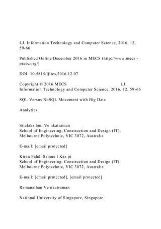 I.J. Information Technology and Computer Science, 2016, 12,
59-66
Published Online December 2016 in MECS (http://www.mecs -
press.org/)
DOI: 10.5815/ijitcs.2016.12.07
Copyright © 2016 MECS I.J.
Information Technology and Computer Science, 2016, 12, 59-66
SQL Versus NoSQL Movement with Big Data
Analytics
Sitalaks hmi Ve nkatraman
School of Engineering, Construction and Design (IT),
Melbourne Polytechnic, VIC 3072, Australia
E-mail: [email protected]
Kiran Fahd, Samue l Kas pi
School of Engineering, Construction and Design (IT),
Melbourne Polytechnic, VIC 3072, Australia
E-mail: [email protected], [email protected]
Ramanathan Ve nkatraman
National University of Singapore, Singapore
 