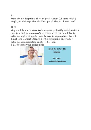 I.
What are the responsibilities of your current (or most recent)
employer with regard to the Family and Medical Leave Act?
II. U
sing the Library or other Web resources, identify and describe a
case in which an employer's activities were restricted due to
religious rights of employees. Be sure to explain how the U.S.
Equal Employment Opportunity Commission's criteria for
religious discrimination apply to the case.
Please submit your assignment.
 