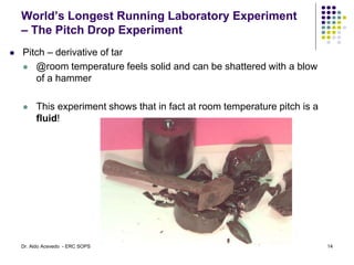 World’s Longest Running Laboratory Experiment
– The Pitch Drop Experiment
 Pitch – derivative of tar
 @room temperature feels solid and can be shattered with a blow
of a hammer
 This experiment shows that in fact at room temperature pitch is a
fluid!
14
Dr. Aldo Acevedo - ERC SOPS
 