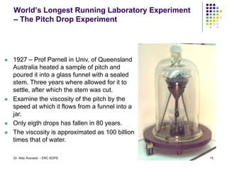 World’s Longest Running Laboratory Experiment
– The Pitch Drop Experiment
 1927 – Prof Parnell in Univ. of Queensland
Australia heated a sample of pitch and
poured it into a glass funnel with a sealed
stem. Three years where allowed for it to
settle, after which the stem was cut.
 Examine the viscosity of the pitch by the
speed at which it flows from a funnel into a
jar.
 Only eigth drops has fallen in 80 years.
 The viscosity is approximated as 100 billion
times that of water.
15
Dr. Aldo Acevedo - ERC SOPS
 