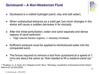 Quicksand – A Non-Newtonian Fluid
 Quicksand is a colloid hydrogel (sand, clay and salt water).
 When undisturbed behaves as a solid gel, but minor changes in the
stress will cause a sudden decrease in its viscosity
 After the initial perturbation, water and sand separate and dense
regions of sand sediment
 High volume fraction regions -> viscosity increases
 Sufficient pressure must be applied to reintroduced water into the
compacted sand.
 The forces required to remove a foot from quicksand at a speed of 1
cm/s are about the same as “that needed to lift a medium-sized car.”
**
** Khaldoun, A., E. Eiser, G.H. Wegdam and D. Bonn, “Rheology: Liquefaction of Quicksand Under Stress”,
Nature 437 pp 635 (2005)
20
Dr. Aldo Acevedo - ERC SOPS
 