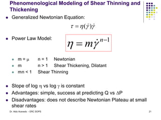 Phenomenological Modeling of Shear Thinning and
Thickening
 Generalized Newtonian Equation:
 Power Law Model:
 m = m n = 1 Newtonian
 m n > 1 Shear Thickening, Dilatant
 mn < 1 Shear Thinning
 Slope of log  vs log  is constant
 Advantages: simple, success at predicting Q vs DP
 Disadvantages: does not describe Newtonian Plateau at small
shear rates



 
)
(

1

 n
m
 
21
Dr. Aldo Acevedo - ERC SOPS
 