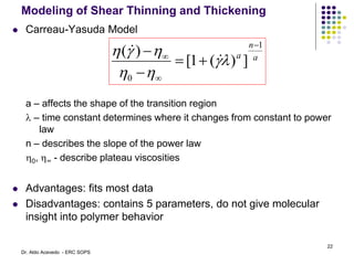 Modeling of Shear Thinning and Thickening
 Carreau-Yasuda Model
a – affects the shape of the transition region
l – time constant determines where it changes from constant to power
law
n – describes the slope of the power law
0, ∞ - describe plateau viscosities
 Advantages: fits most data
 Disadvantages: contains 5 parameters, do not give molecular
insight into polymer behavior
a
n
a
1
0
]
)
(
1
[
)
(







l








22
Dr. Aldo Acevedo - ERC SOPS
 
